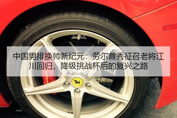 中国男排换帅新纪元：劳尔首秀征召老将江川回归，降级挑战杯后的复兴之路